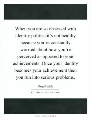 When you are so obsessed with identity politics it’s not healthy because you’re constantly worried about how you’re perceived as opposed to your achievements. Once your identity becomes your achievement then you run into serious problems Picture Quote #1
