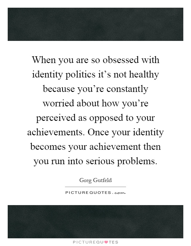 When you are so obsessed with identity politics it's not healthy because you're constantly worried about how you're perceived as opposed to your achievements. Once your identity becomes your achievement then you run into serious problems Picture Quote #1