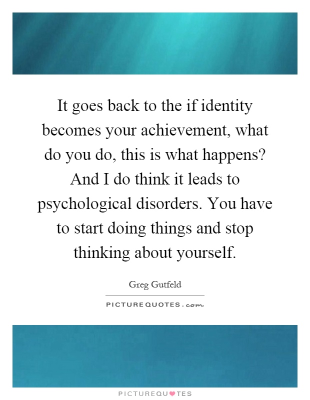 It goes back to the if identity becomes your achievement, what do you do, this is what happens? And I do think it leads to psychological disorders. You have to start doing things and stop thinking about yourself Picture Quote #1