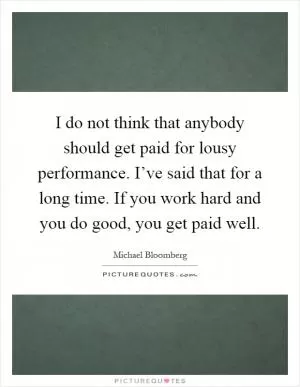 I do not think that anybody should get paid for lousy performance. I’ve said that for a long time. If you work hard and you do good, you get paid well Picture Quote #1