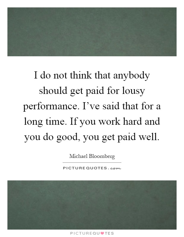I do not think that anybody should get paid for lousy performance. I've said that for a long time. If you work hard and you do good, you get paid well Picture Quote #1