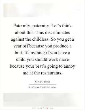 Paternity, paternity. Let’s think about this. This discriminates against the childless. So you get a year off because you produce a brat. If anything if you have a child you should work more because your brat’s going to annoy me at the restaurants Picture Quote #1