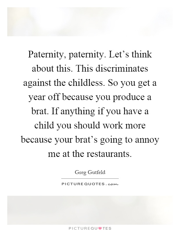 Paternity, paternity. Let's think about this. This discriminates against the childless. So you get a year off because you produce a brat. If anything if you have a child you should work more because your brat's going to annoy me at the restaurants Picture Quote #1