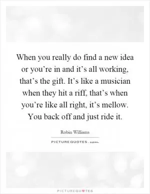 When you really do find a new idea or you’re in and it’s all working, that’s the gift. It’s like a musician when they hit a riff, that’s when you’re like all right, it’s mellow. You back off and just ride it Picture Quote #1
