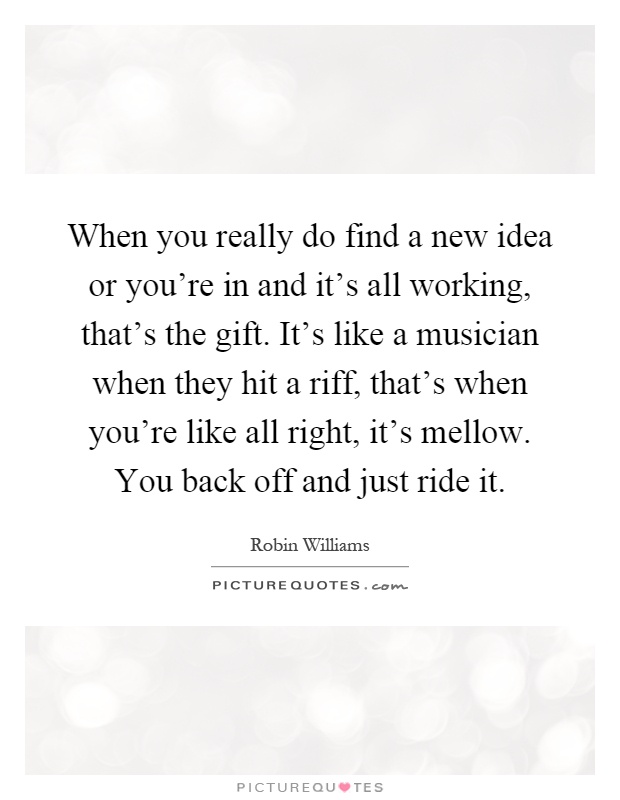 When you really do find a new idea or you're in and it's all working, that's the gift. It's like a musician when they hit a riff, that's when you're like all right, it's mellow. You back off and just ride it Picture Quote #1