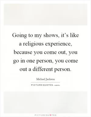 Going to my shows, it’s like a religious experience, because you come out, you go in one person, you come out a different person Picture Quote #1