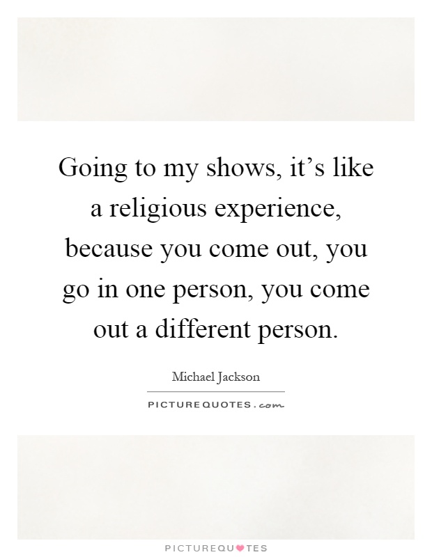 Going to my shows, it's like a religious experience, because you come out, you go in one person, you come out a different person Picture Quote #1