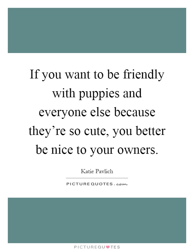 If you want to be friendly with puppies and everyone else because they're so cute, you better be nice to your owners Picture Quote #1