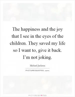 The happiness and the joy that I see in the eyes of the children. They saved my life so I want to, give it back. I’m not joking Picture Quote #1