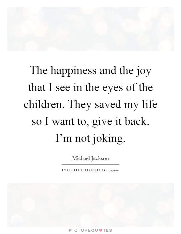 The happiness and the joy that I see in the eyes of the children. They saved my life so I want to, give it back. I'm not joking Picture Quote #1