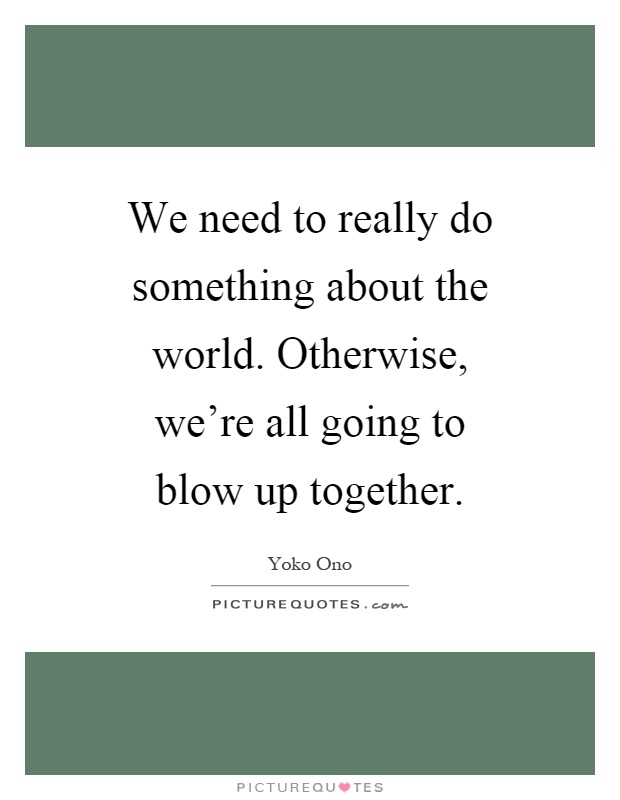 We need to really do something about the world. Otherwise, we're all going to blow up together Picture Quote #1