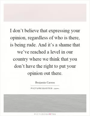 I don’t believe that expressing your opinion, regardless of who is there, is being rude. And it’s a shame that we’ve reached a level in our country where we think that you don’t have the right to put your opinion out there Picture Quote #1