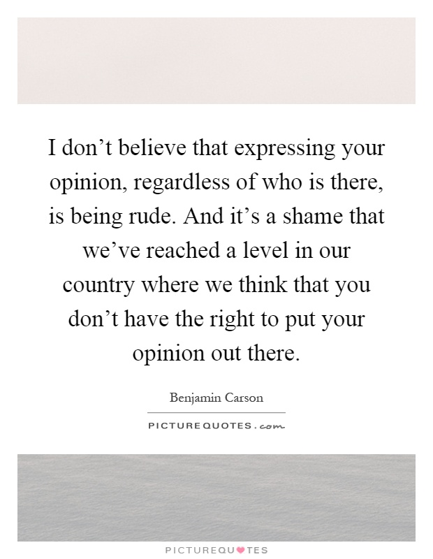 I don't believe that expressing your opinion, regardless of who is there, is being rude. And it's a shame that we've reached a level in our country where we think that you don't have the right to put your opinion out there Picture Quote #1