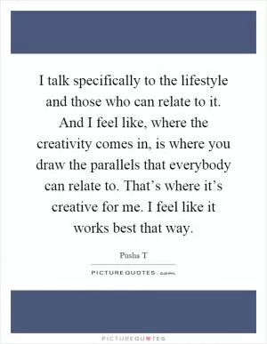 I talk specifically to the lifestyle and those who can relate to it. And I feel like, where the creativity comes in, is where you draw the parallels that everybody can relate to. That’s where it’s creative for me. I feel like it works best that way Picture Quote #1