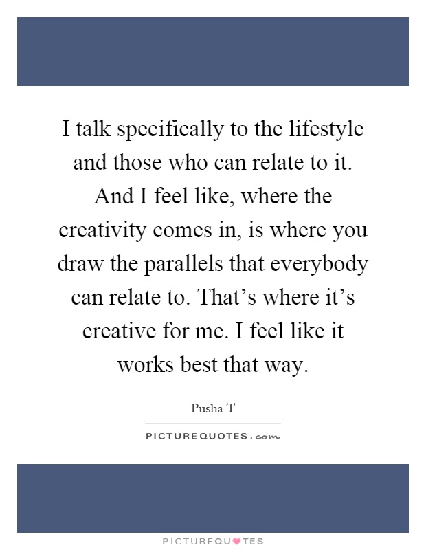 I talk specifically to the lifestyle and those who can relate to it. And I feel like, where the creativity comes in, is where you draw the parallels that everybody can relate to. That's where it's creative for me. I feel like it works best that way Picture Quote #1