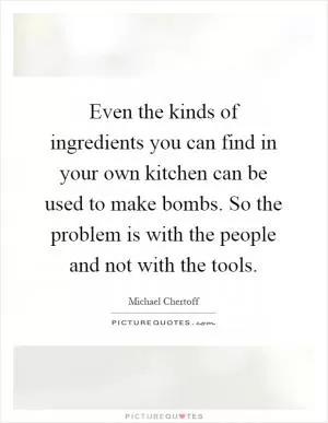 Even the kinds of ingredients you can find in your own kitchen can be used to make bombs. So the problem is with the people and not with the tools Picture Quote #1