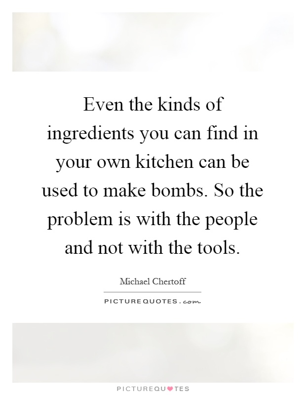 Even the kinds of ingredients you can find in your own kitchen can be used to make bombs. So the problem is with the people and not with the tools Picture Quote #1