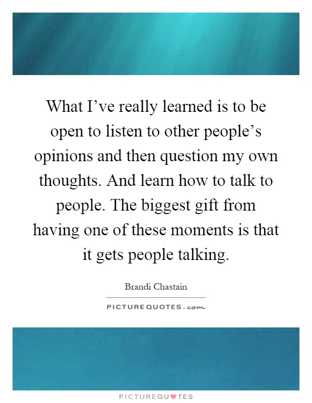 What I've really learned is to be open to listen to other people's opinions and then question my own thoughts. And learn how to talk to people. The biggest gift from having one of these moments is that it gets people talking Picture Quote #1