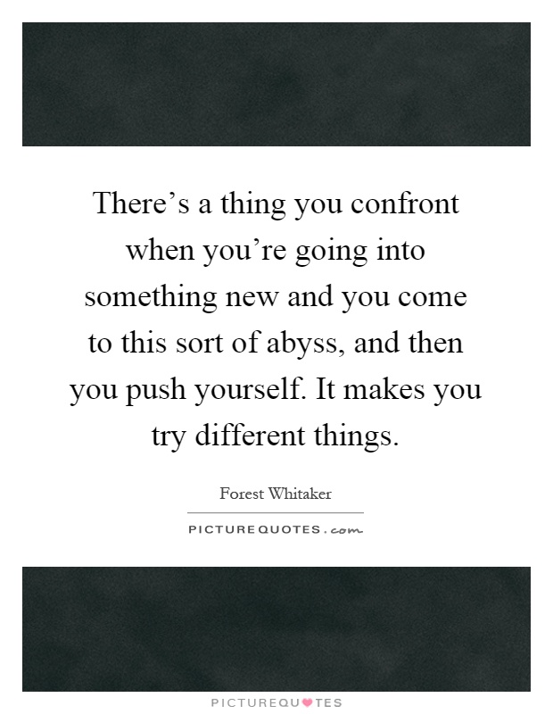 There's a thing you confront when you're going into something new and you come to this sort of abyss, and then you push yourself. It makes you try different things Picture Quote #1