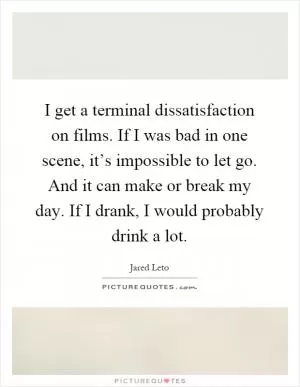 I get a terminal dissatisfaction on films. If I was bad in one scene, it’s impossible to let go. And it can make or break my day. If I drank, I would probably drink a lot Picture Quote #1