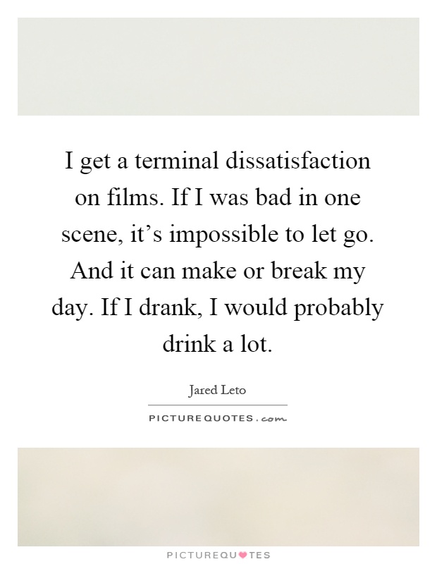 I get a terminal dissatisfaction on films. If I was bad in one scene, it's impossible to let go. And it can make or break my day. If I drank, I would probably drink a lot Picture Quote #1
