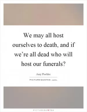 We may all host ourselves to death, and if we’re all dead who will host our funerals? Picture Quote #1