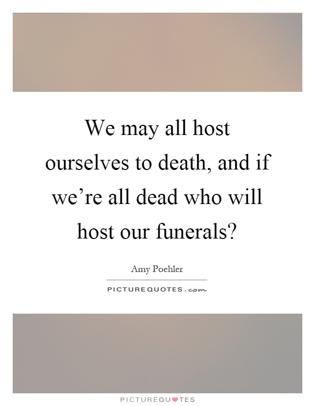 We may all host ourselves to death, and if we're all dead who will host our funerals? Picture Quote #1