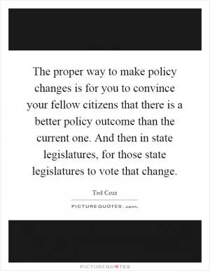 The proper way to make policy changes is for you to convince your fellow citizens that there is a better policy outcome than the current one. And then in state legislatures, for those state legislatures to vote that change Picture Quote #1