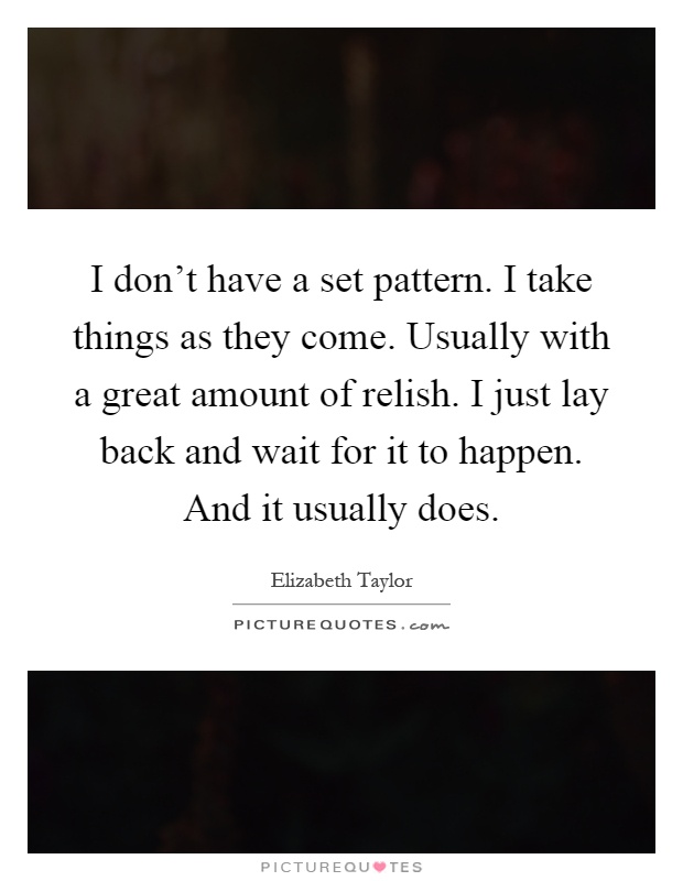 I don't have a set pattern. I take things as they come. Usually with a great amount of relish. I just lay back and wait for it to happen. And it usually does Picture Quote #1