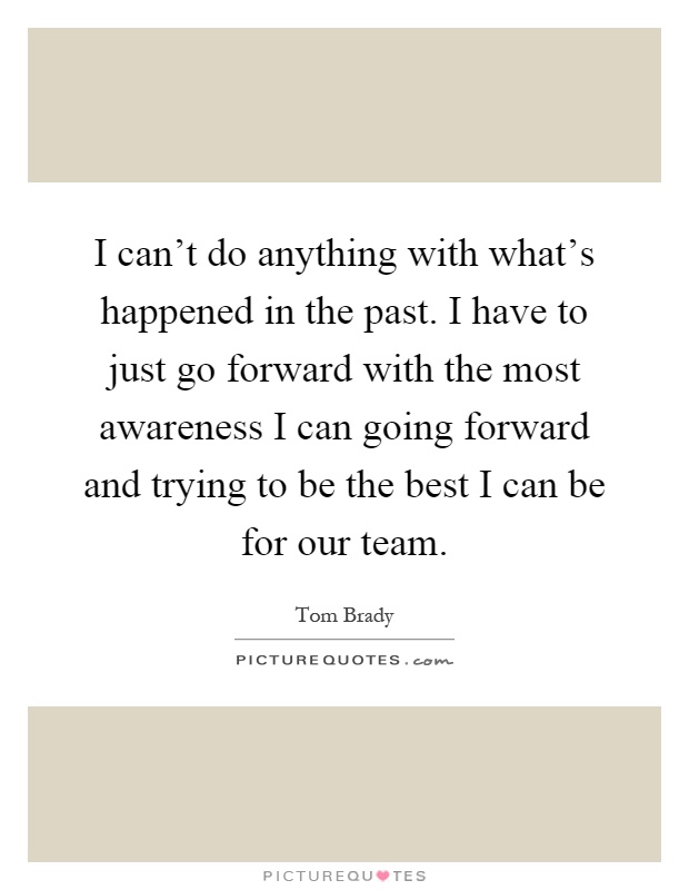 I can't do anything with what's happened in the past. I have to just go forward with the most awareness I can going forward and trying to be the best I can be for our team Picture Quote #1