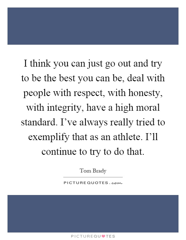 I think you can just go out and try to be the best you can be, deal with people with respect, with honesty, with integrity, have a high moral standard. I've always really tried to exemplify that as an athlete. I'll continue to try to do that Picture Quote #1