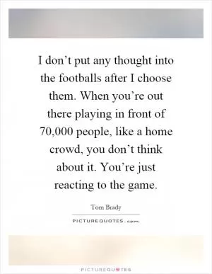 I don’t put any thought into the footballs after I choose them. When you’re out there playing in front of 70,000 people, like a home crowd, you don’t think about it. You’re just reacting to the game Picture Quote #1