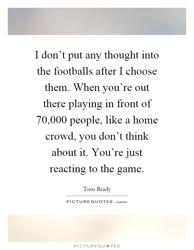 I don't put any thought into the footballs after I choose them. When you're out there playing in front of 70,000 people, like a home crowd, you don't think about it. You're just reacting to the game Picture Quote #1