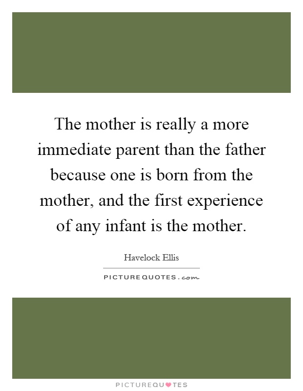 The mother is really a more immediate parent than the father because one is born from the mother, and the first experience of any infant is the mother Picture Quote #1