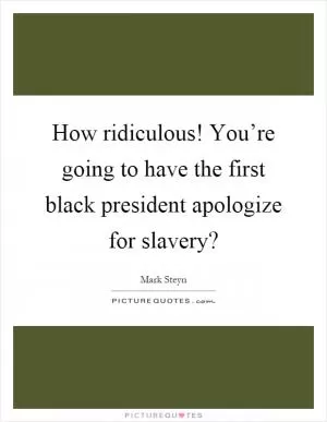 How ridiculous! You’re going to have the first black president apologize for slavery? Picture Quote #1