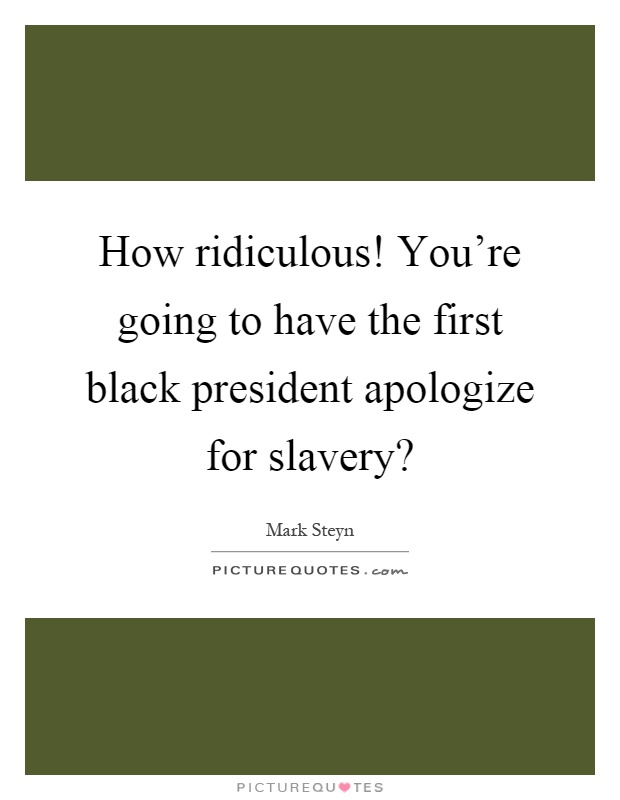 How ridiculous! You're going to have the first black president apologize for slavery? Picture Quote #1