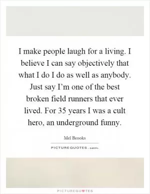 I make people laugh for a living. I believe I can say objectively that what I do I do as well as anybody. Just say I’m one of the best broken field runners that ever lived. For 35 years I was a cult hero, an underground funny Picture Quote #1