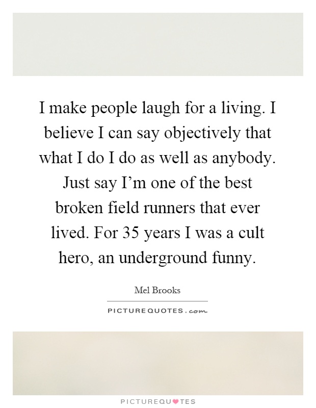 I make people laugh for a living. I believe I can say objectively that what I do I do as well as anybody. Just say I'm one of the best broken field runners that ever lived. For 35 years I was a cult hero, an underground funny Picture Quote #1