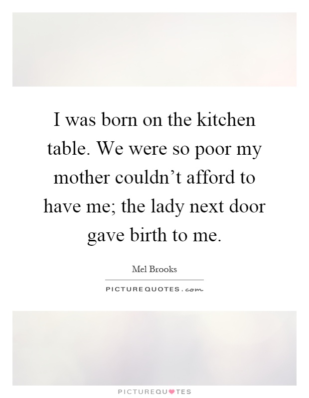 I was born on the kitchen table. We were so poor my mother couldn't afford to have me; the lady next door gave birth to me Picture Quote #1