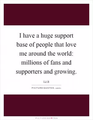 I have a huge support base of people that love me around the world: millions of fans and supporters and growing Picture Quote #1