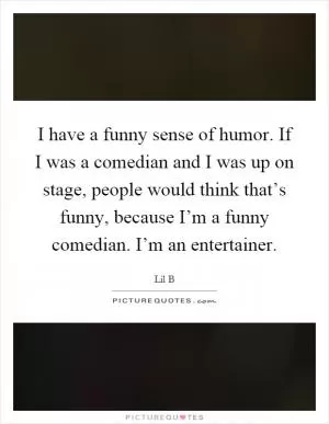 I have a funny sense of humor. If I was a comedian and I was up on stage, people would think that’s funny, because I’m a funny comedian. I’m an entertainer Picture Quote #1