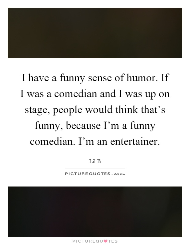 I have a funny sense of humor. If I was a comedian and I was up on stage, people would think that's funny, because I'm a funny comedian. I'm an entertainer Picture Quote #1
