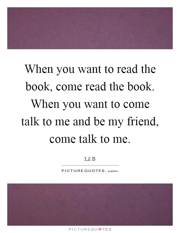 When you want to read the book, come read the book. When you want to come talk to me and be my friend, come talk to me Picture Quote #1