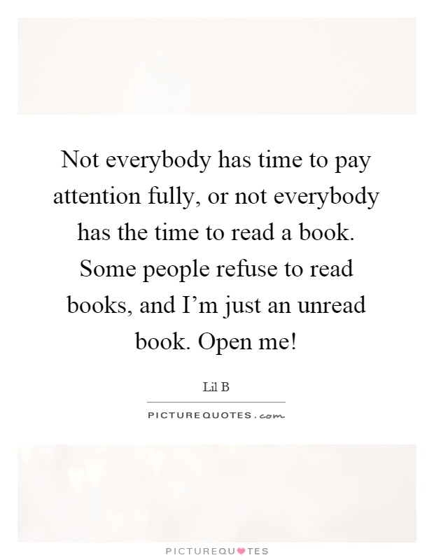 Not everybody has time to pay attention fully, or not everybody has the time to read a book. Some people refuse to read books, and I'm just an unread book. Open me! Picture Quote #1