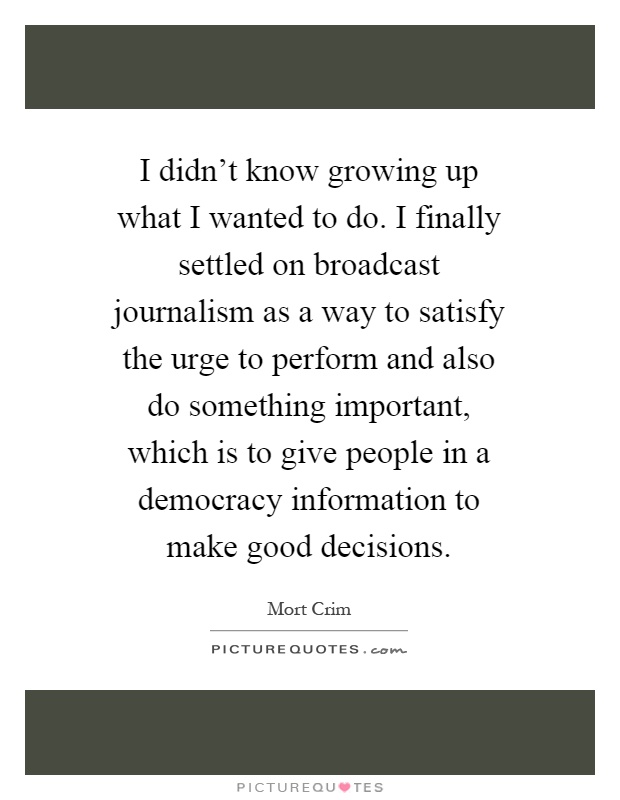 I didn't know growing up what I wanted to do. I finally settled on broadcast journalism as a way to satisfy the urge to perform and also do something important, which is to give people in a democracy information to make good decisions Picture Quote #1