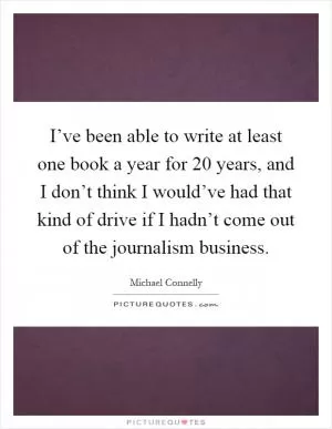 I’ve been able to write at least one book a year for 20 years, and I don’t think I would’ve had that kind of drive if I hadn’t come out of the journalism business Picture Quote #1