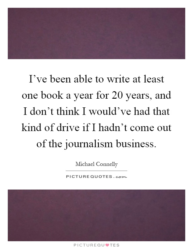 I've been able to write at least one book a year for 20 years, and I don't think I would've had that kind of drive if I hadn't come out of the journalism business Picture Quote #1