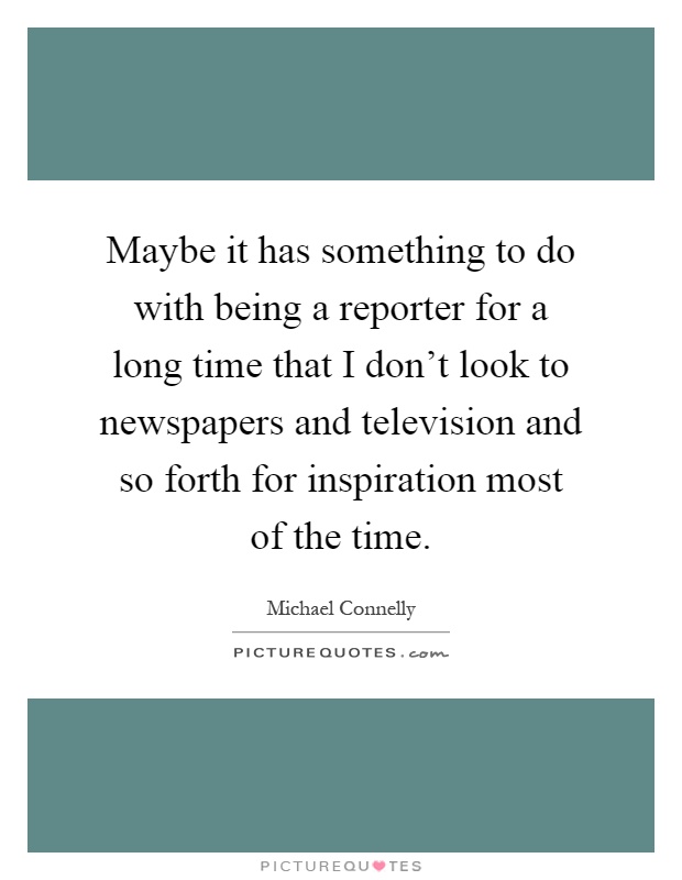 Maybe it has something to do with being a reporter for a long time that I don't look to newspapers and television and so forth for inspiration most of the time Picture Quote #1