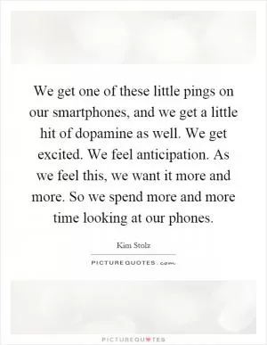 We get one of these little pings on our smartphones, and we get a little hit of dopamine as well. We get excited. We feel anticipation. As we feel this, we want it more and more. So we spend more and more time looking at our phones Picture Quote #1