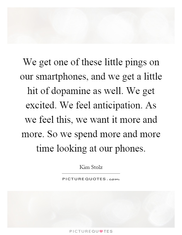 We get one of these little pings on our smartphones, and we get a little hit of dopamine as well. We get excited. We feel anticipation. As we feel this, we want it more and more. So we spend more and more time looking at our phones Picture Quote #1
